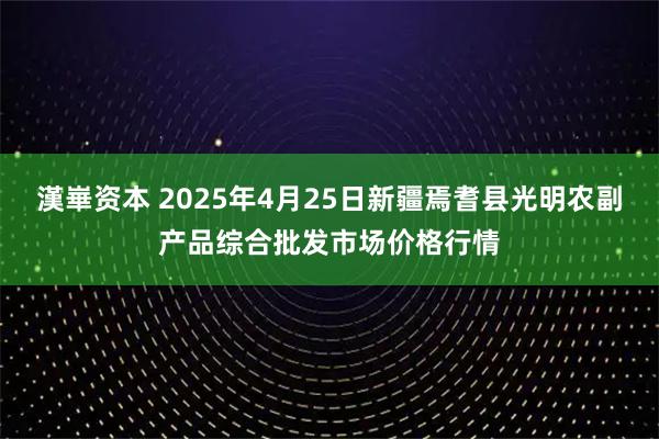 漢崋资本 2025年4月25日新疆焉耆县光明农副产品综合批发市场价格行情