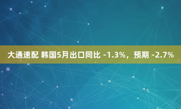 大通速配 韩国5月出口同比 -1.3%，预期 -2.7%