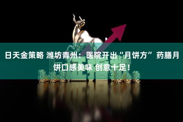 日天金策略 潍坊青州:医院开出“月饼方” 药膳月饼口感美味 创意十足!