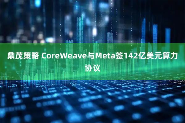 鼎茂策略 CoreWeave与Meta签142亿美元算力协议