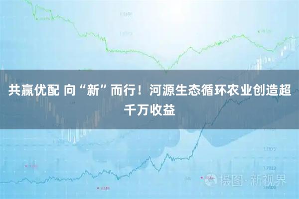 共赢优配 向“新”而行!河源生态循环农业创造超千万收益
