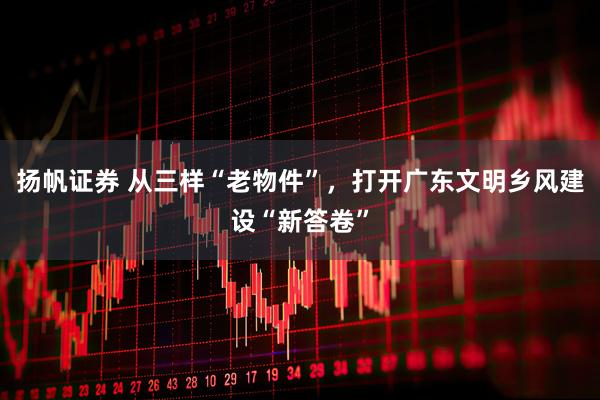 扬帆证券 从三样“老物件”,打开广东文明乡风建设“新答卷”