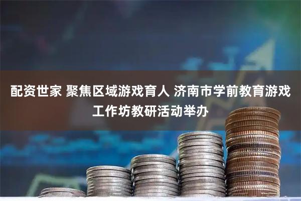 配资世家 聚焦区域游戏育人 济南市学前教育游戏工作坊教研活动举办