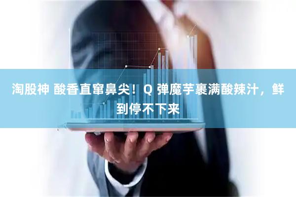 淘股神 酸香直窜鼻尖!Q 弹魔芋裹满酸辣汁,鲜到停不下来