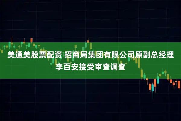 美通美股票配资 招商局集团有限公司原副总经理李百安接受审查调查