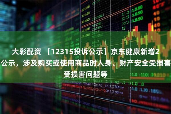 大彩配资 【12315投诉公示】京东健康新增2件投诉公示,涉及购买或使用商品时人身、财产安全受损害问题等