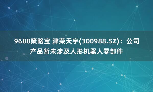 9688策略宝 津荣天宇(300988.SZ)：公司产品暂未涉及人形机器人零部件