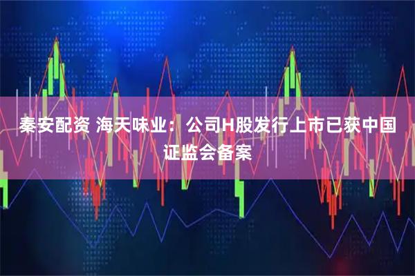 秦安配资 海天味业：公司H股发行上市已获中国证监会备案