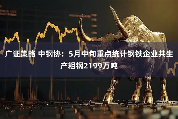 广证策略 中钢协：5月中旬重点统计钢铁企业共生产粗钢2199万吨