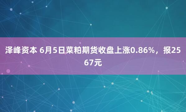 泽峰资本 6月5日菜粕期货收盘上涨0.86%,报2567元