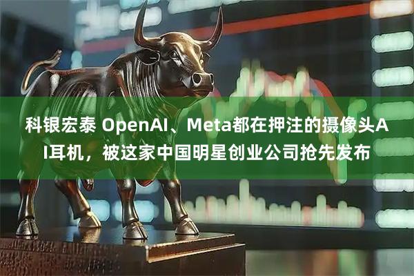 科银宏泰 OpenAI、Meta都在押注的摄像头AI耳机,被这家中国明星创业公司抢先发布