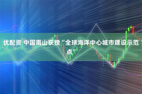 优配资 中国南山获授“全球海洋中心城市建设示范点”