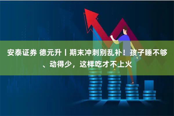 安泰证券 德元升丨期末冲刺别乱补！孩子睡不够、动得少，这样吃才不上火