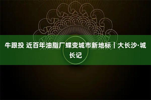 牛跟投 近百年油脂厂蝶变城市新地标｜大长沙·城长记