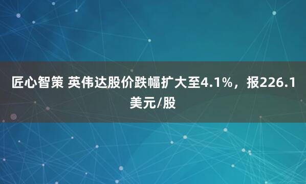 匠心智策 英伟达股价跌幅扩大至4.1%，报226.1美元/股