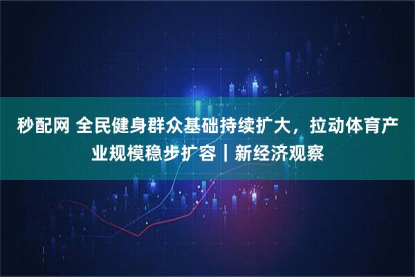 秒配网 全民健身群众基础持续扩大，拉动体育产业规模稳步扩容｜新经济观察