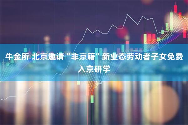 牛金所 北京邀请“非京籍”新业态劳动者子女免费入京研学